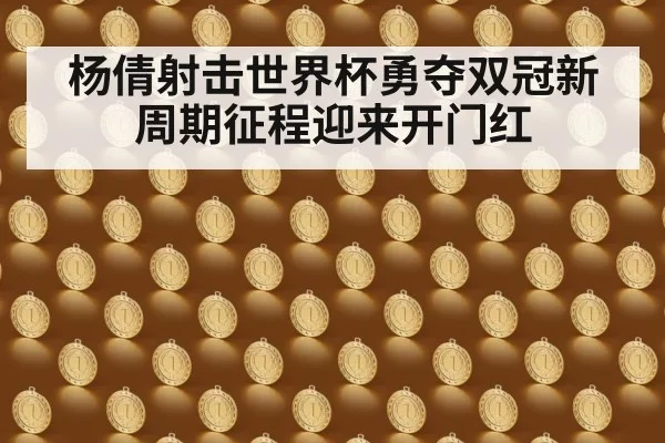 杨倩射击世界杯勇夺双冠新周期征程迎来开门红