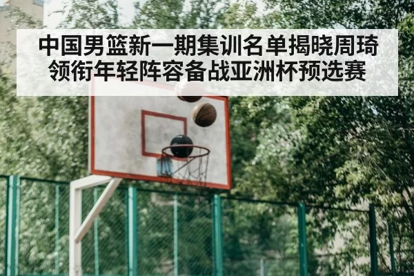 中国男篮新一期集训名单揭晓周琦领衔年轻阵容备战亚洲杯预选赛