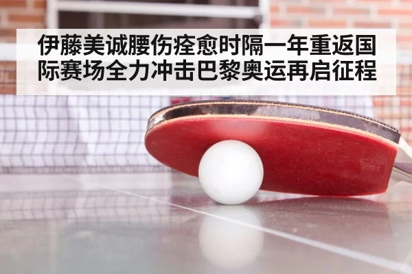 伊藤美诚腰伤痊愈时隔一年重返国际赛场全力冲击巴黎奥运再启征程